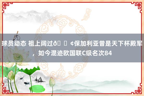 球员动态 祖上阔过😢保加利亚曾是天下杯殿军，如今混迹欧国联C级名次84