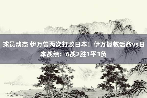 球员动态 伊万曾两次打败日本！伊万握教活命vs日本战绩：6战2胜1平3负