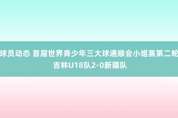 球员动态 首届世界青少年三大球通顺会小组赛第二轮 吉林U18队2-0新疆队