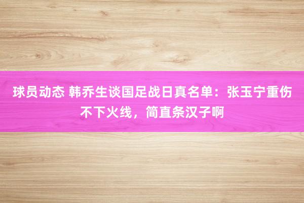 球员动态 韩乔生谈国足战日真名单：张玉宁重伤不下火线，简直条汉子啊