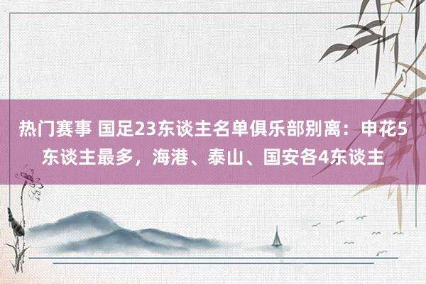 热门赛事 国足23东谈主名单俱乐部别离：申花5东谈主最多，海港、泰山、国安各4东谈主