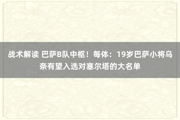 战术解读 巴萨B队中枢！每体：19岁巴萨小将乌奈有望入选对塞尔塔的大名单