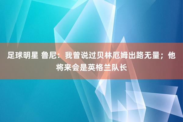 足球明星 鲁尼：我曾说过贝林厄姆出路无量；他将来会是英格兰队长