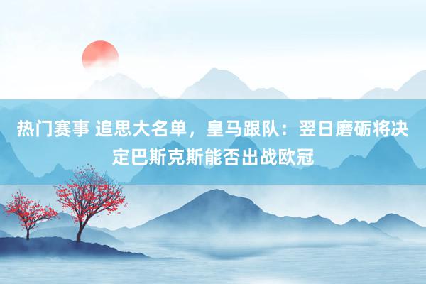 热门赛事 追思大名单，皇马跟队：翌日磨砺将决定巴斯克斯能否出战欧冠