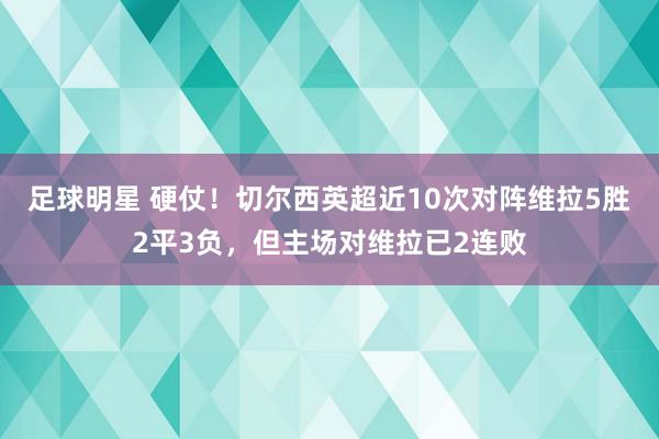 足球明星 硬仗！切尔西英超近10次对阵维拉5胜2平3负，但主场对维拉已2连败