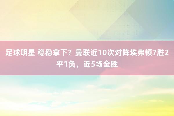 足球明星 稳稳拿下？曼联近10次对阵埃弗顿7胜2平1负，近5场全胜