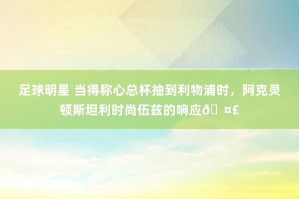 足球明星 当得称心总杯抽到利物浦时，阿克灵顿斯坦利时尚伍兹的响应🤣