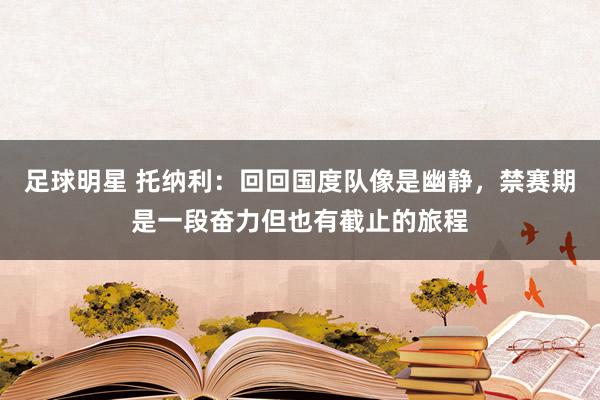 足球明星 托纳利：回回国度队像是幽静，禁赛期是一段奋力但也有截止的旅程