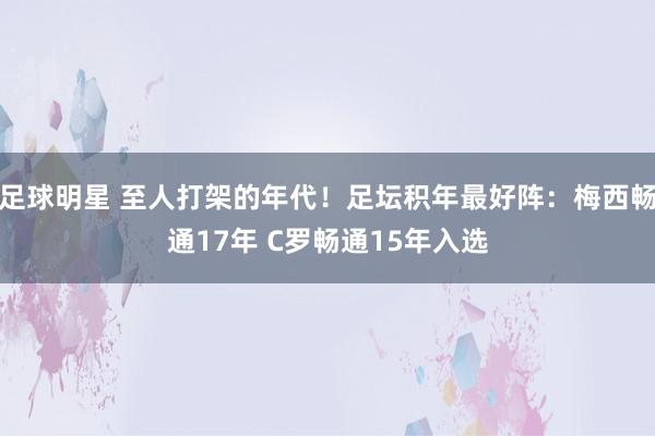 足球明星 至人打架的年代！足坛积年最好阵：梅西畅通17年 C罗畅通15年入选