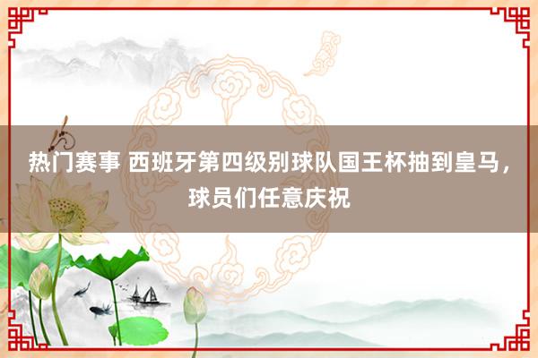 热门赛事 西班牙第四级别球队国王杯抽到皇马，球员们任意庆祝