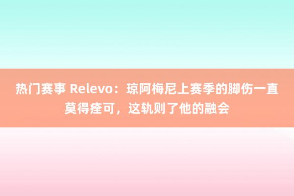 热门赛事 Relevo：琼阿梅尼上赛季的脚伤一直莫得痊可，这轨则了他的融会