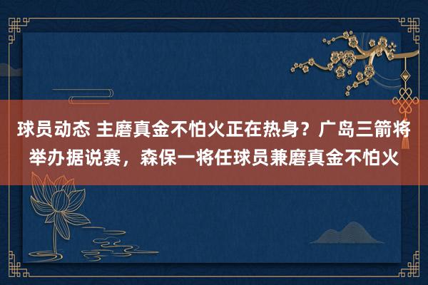 球员动态 主磨真金不怕火正在热身？广岛三箭将举办据说赛，森保一将任球员兼磨真金不怕火