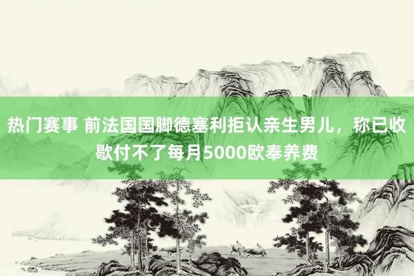 热门赛事 前法国国脚德塞利拒认亲生男儿，称已收歇付不了每月5000欧奉养费