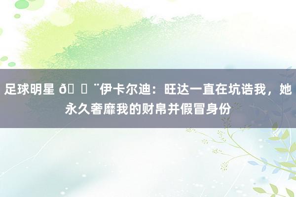 足球明星 😨伊卡尔迪：旺达一直在坑诰我，她永久奢靡我的财帛并假冒身份