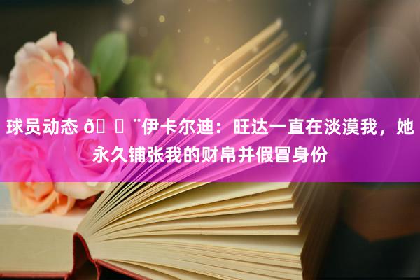 球员动态 😨伊卡尔迪：旺达一直在淡漠我，她永久铺张我的财帛并假冒身份