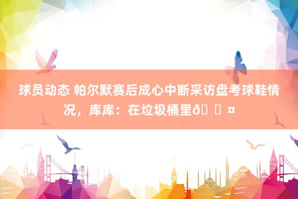 球员动态 帕尔默赛后成心中断采访盘考球鞋情况，库库：在垃圾桶里😤