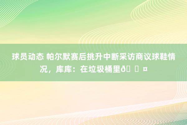 球员动态 帕尔默赛后挑升中断采访商议球鞋情况，库库：在垃圾桶里😤