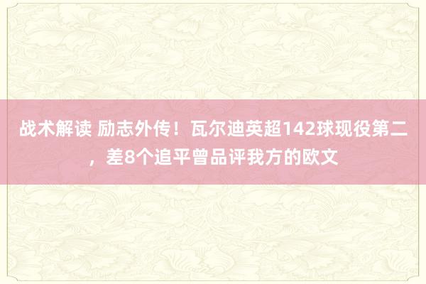 战术解读 励志外传！瓦尔迪英超142球现役第二，差8个追平曾品评我方的欧文