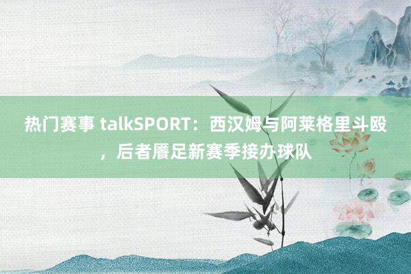 热门赛事 talkSPORT：西汉姆与阿莱格里斗殴，后者餍足新赛季接办球队