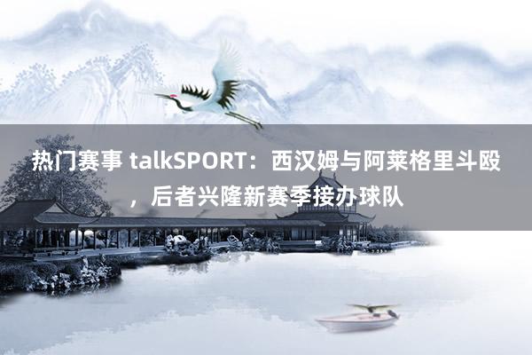 热门赛事 talkSPORT：西汉姆与阿莱格里斗殴，后者兴隆新赛季接办球队