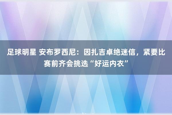 足球明星 安布罗西尼：因扎吉卓绝迷信，紧要比赛前齐会挑选“好运内衣”