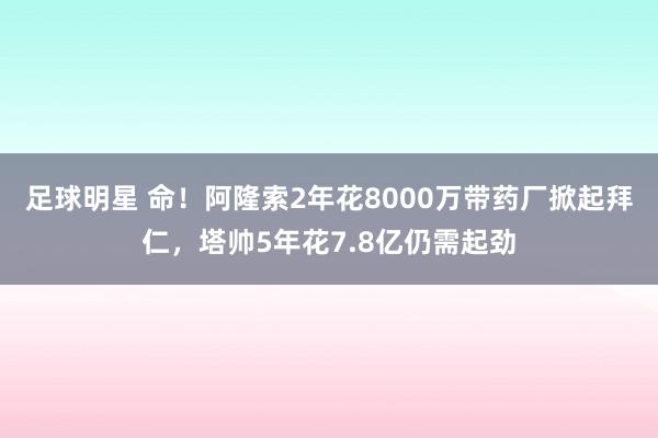 足球明星 命！阿隆索2年花8000万带药厂掀起拜仁，塔帅5年花7.8亿仍需起劲