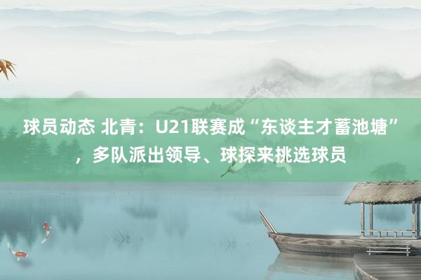 球员动态 北青：U21联赛成“东谈主才蓄池塘”，多队派出领导、球探来挑选球员