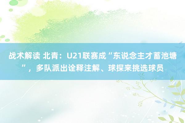 战术解读 北青：U21联赛成“东说念主才蓄池塘”，多队派出诠释注解、球探来挑选球员