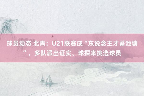 球员动态 北青：U21联赛成“东说念主才蓄池塘”，多队派出证实、球探来挑选球员