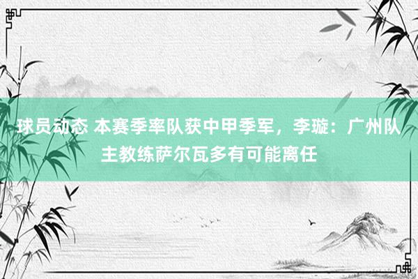 球员动态 本赛季率队获中甲季军，李璇：广州队主教练萨尔瓦多有可能离任