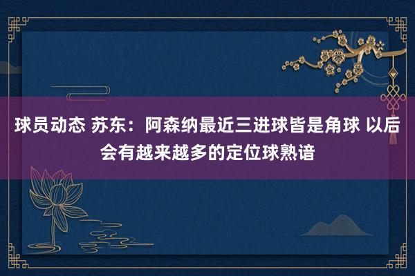 球员动态 苏东：阿森纳最近三进球皆是角球 以后会有越来越多的定位球熟谙