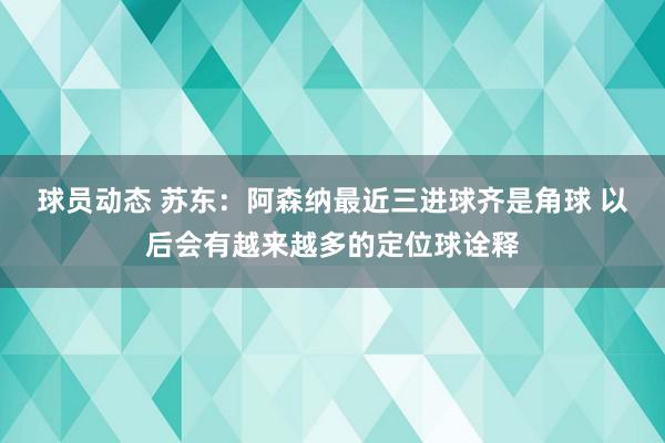 球员动态 苏东：阿森纳最近三进球齐是角球 以后会有越来越多的定位球诠释