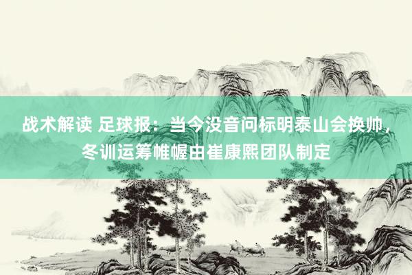 战术解读 足球报：当今没音问标明泰山会换帅，冬训运筹帷幄由崔康熙团队制定