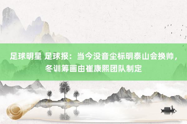 足球明星 足球报：当今没音尘标明泰山会换帅，冬训筹画由崔康熙团队制定