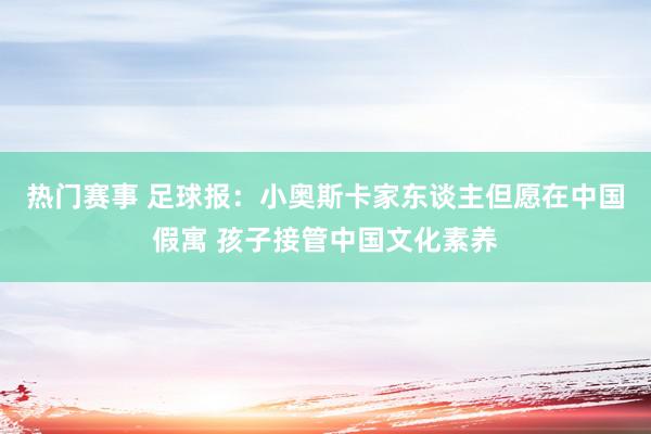 热门赛事 足球报：小奥斯卡家东谈主但愿在中国假寓 孩子接管中国文化素养