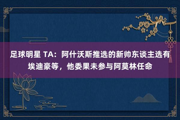 足球明星 TA：阿什沃斯推选的新帅东谈主选有埃迪豪等，他委果未参与阿莫林任命