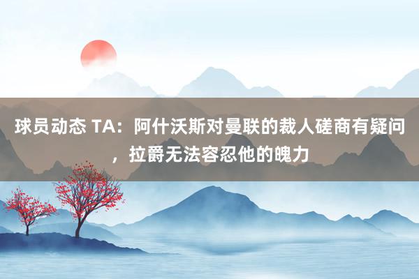 球员动态 TA：阿什沃斯对曼联的裁人磋商有疑问，拉爵无法容忍他的魄力