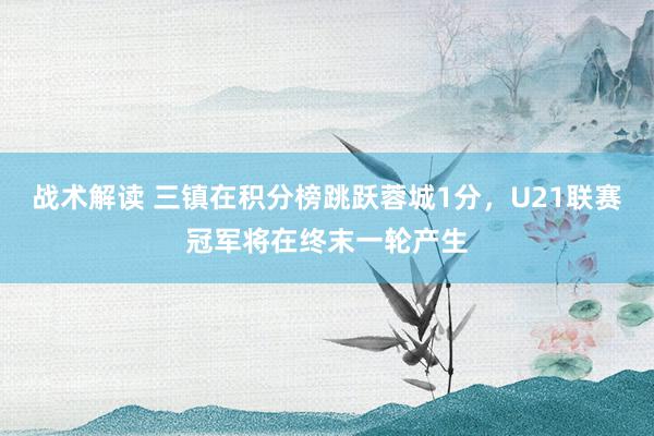 战术解读 三镇在积分榜跳跃蓉城1分，U21联赛冠军将在终末一轮产生