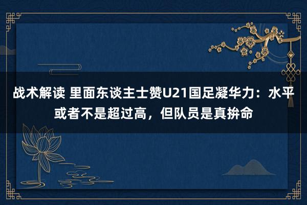 战术解读 里面东谈主士赞U21国足凝华力：水平或者不是超过高，但队员是真拚命