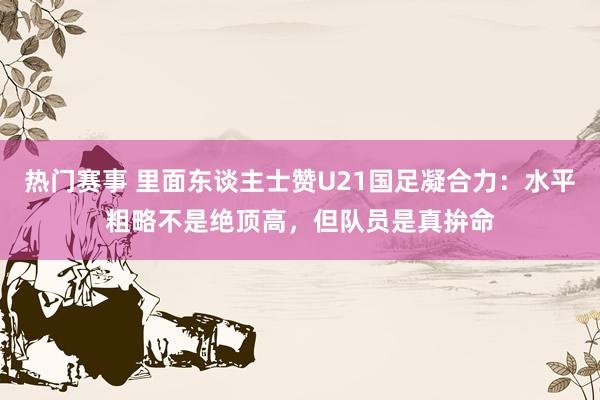 热门赛事 里面东谈主士赞U21国足凝合力：水平粗略不是绝顶高，但队员是真拚命