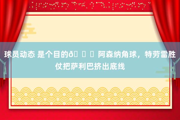 球员动态 是个目的😂阿森纳角球，特劳雷胜仗把萨利巴挤出底线