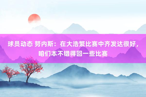 球员动态 努内斯：在大浩繁比赛中齐发达很好，咱们本不错得回一些比赛