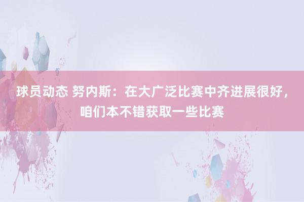 球员动态 努内斯：在大广泛比赛中齐进展很好，咱们本不错获取一些比赛