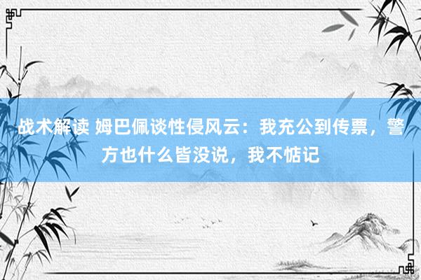 战术解读 姆巴佩谈性侵风云：我充公到传票，警方也什么皆没说，我不惦记