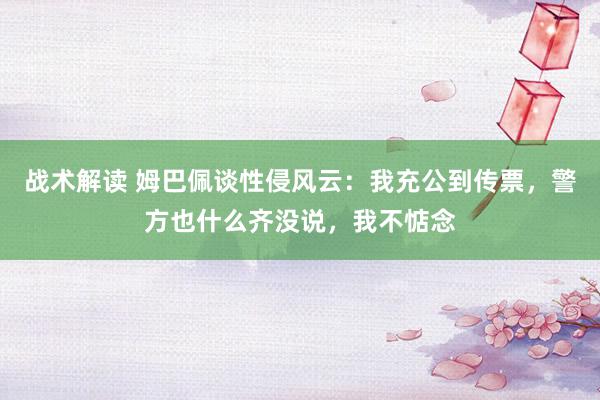 战术解读 姆巴佩谈性侵风云：我充公到传票，警方也什么齐没说，我不惦念