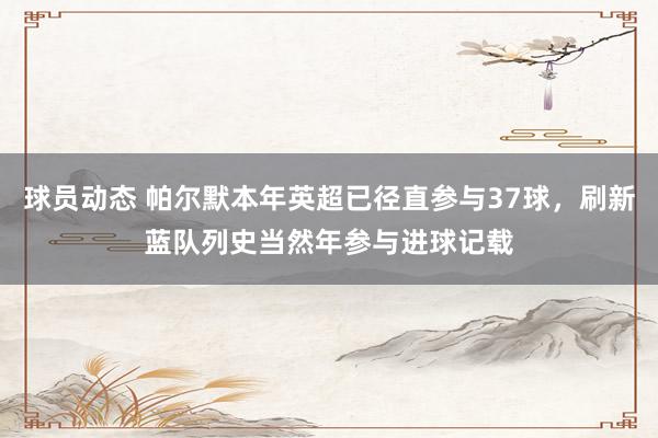 球员动态 帕尔默本年英超已径直参与37球，刷新蓝队列史当然年参与进球记载