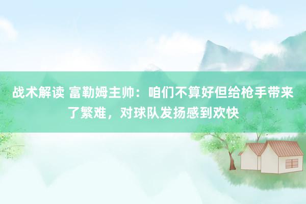 战术解读 富勒姆主帅：咱们不算好但给枪手带来了繁难，对球队发扬感到欢快