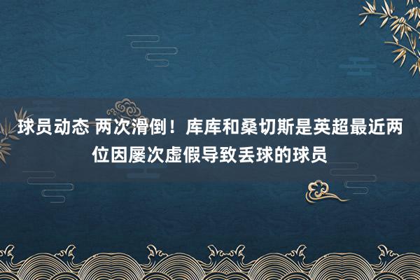 球员动态 两次滑倒！库库和桑切斯是英超最近两位因屡次虚假导致丢球的球员