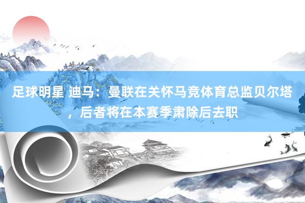 足球明星 迪马：曼联在关怀马竞体育总监贝尔塔，后者将在本赛季肃除后去职