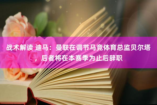 战术解读 迪马：曼联在调节马竞体育总监贝尔塔，后者将在本赛季为止后辞职